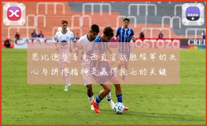 恩比德与马克西直言战胜绿军的决心与拼搏精神是赢得抢七的关键