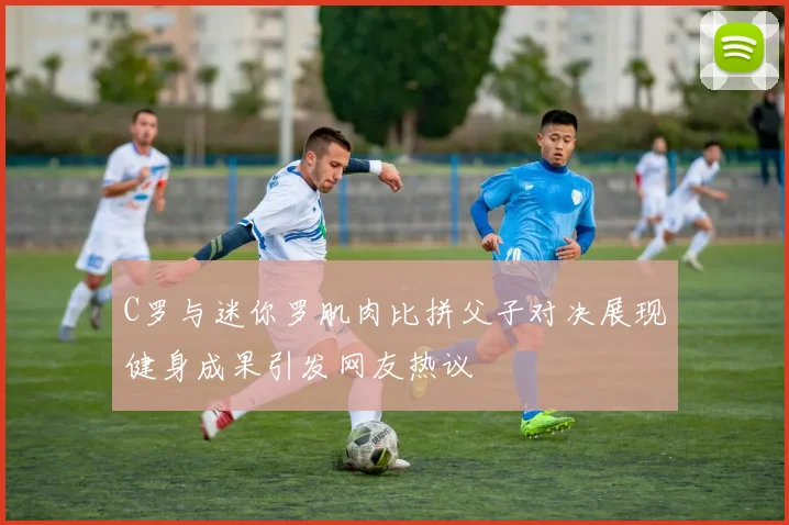 C罗与迷你罗肌肉比拼父子对决展现健身成果引发网友热议