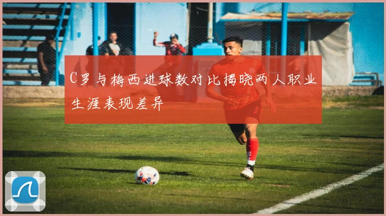 C罗与梅西进球数对比揭晓两人职业生涯表现差异