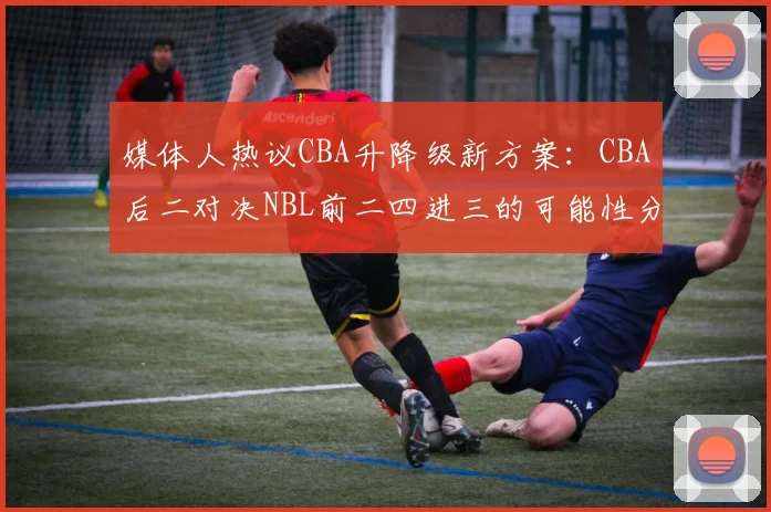 媒体人热议CBA升降级新方案：CBA后二对决NBL前二四进三的可能性分析