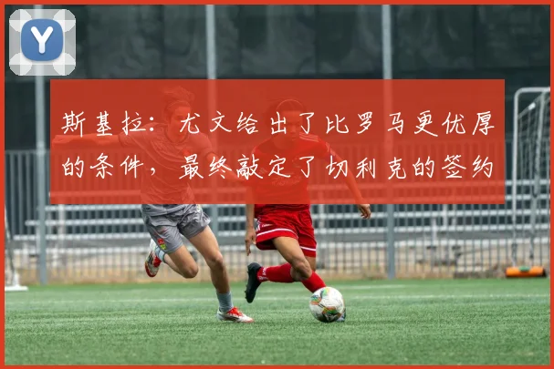 斯基拉：尤文给出了比罗马更优厚的条件，最终敲定了切利克的签约