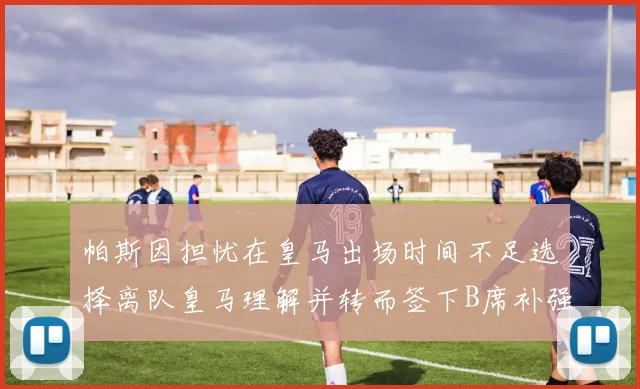 帕斯因担忧在皇马出场时间不足选择离队皇马理解并转而签下B席补强阵容