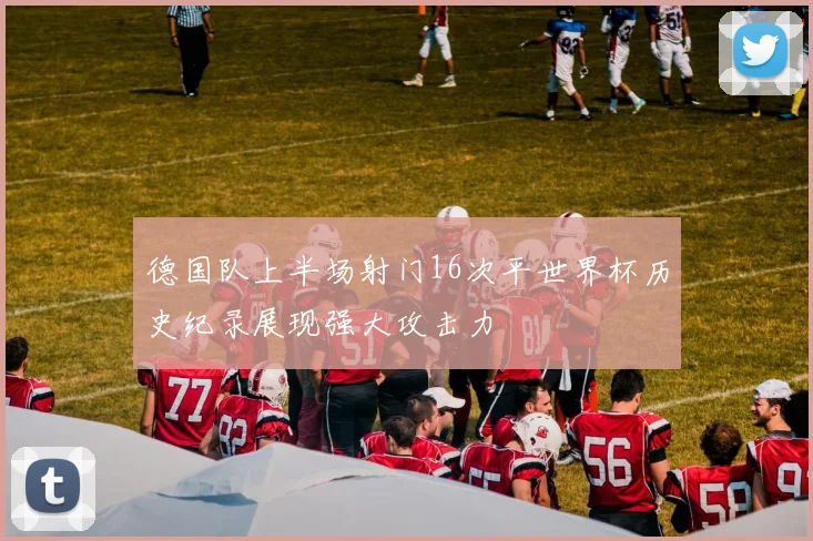德国队上半场射门16次平世界杯历史纪录展现强大攻击力