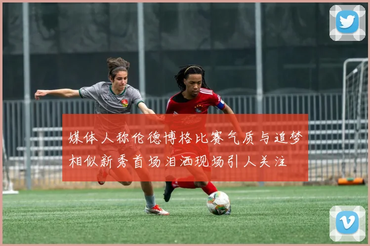 媒体人称伦德博格比赛气质与追梦相似新秀首场泪洒现场引人关注