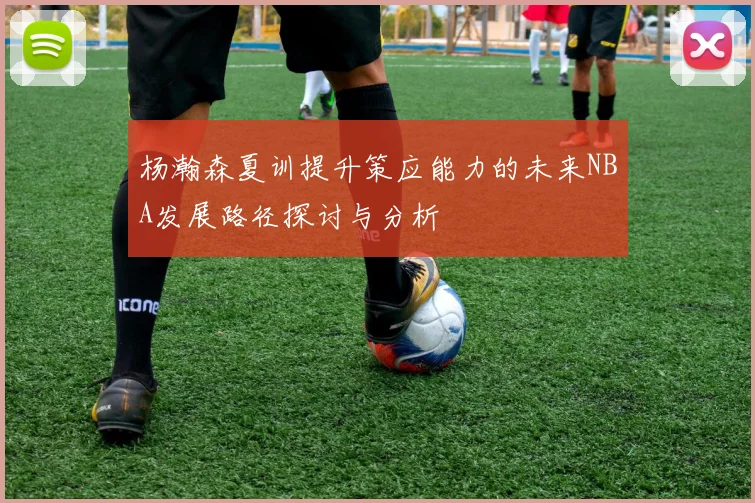 杨瀚森夏训提升策应能力的未来NBA发展路径探讨与分析