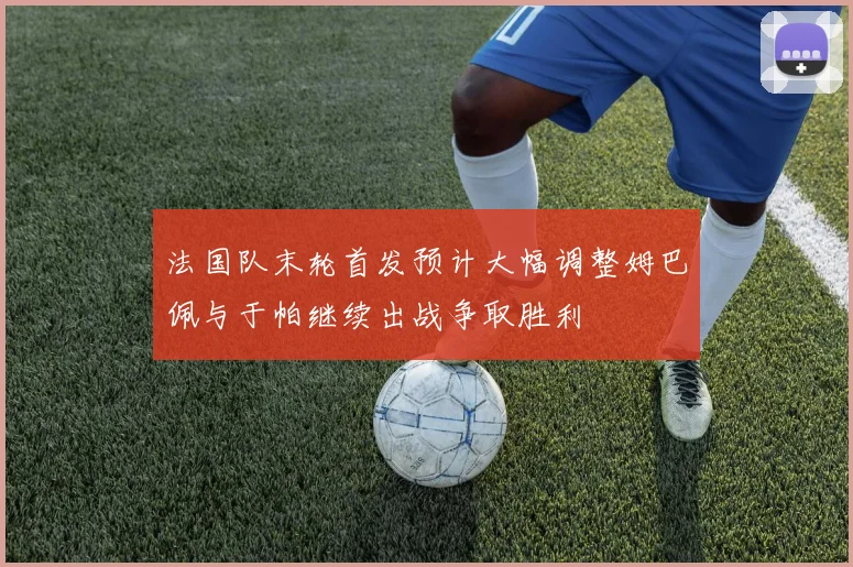 法国队末轮首发预计大幅调整姆巴佩与于帕继续出战争取胜利