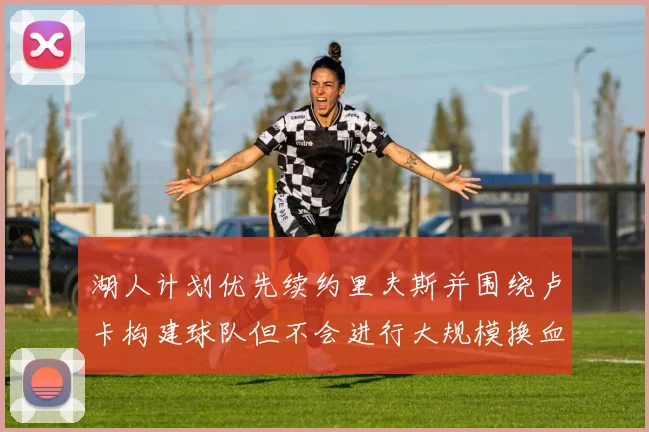湖人计划优先续约里夫斯并围绕卢卡构建球队但不会进行大规模换血