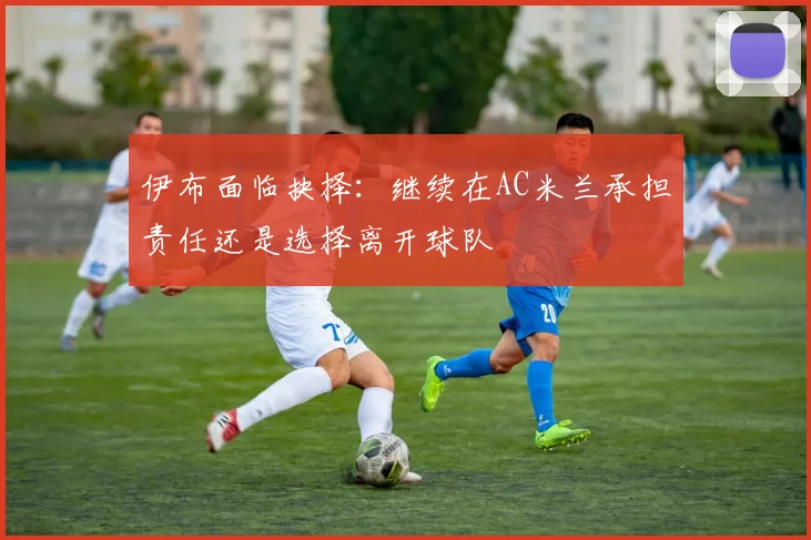 伊布面临抉择:继续在AC米兰承担责任还是选择离开球队