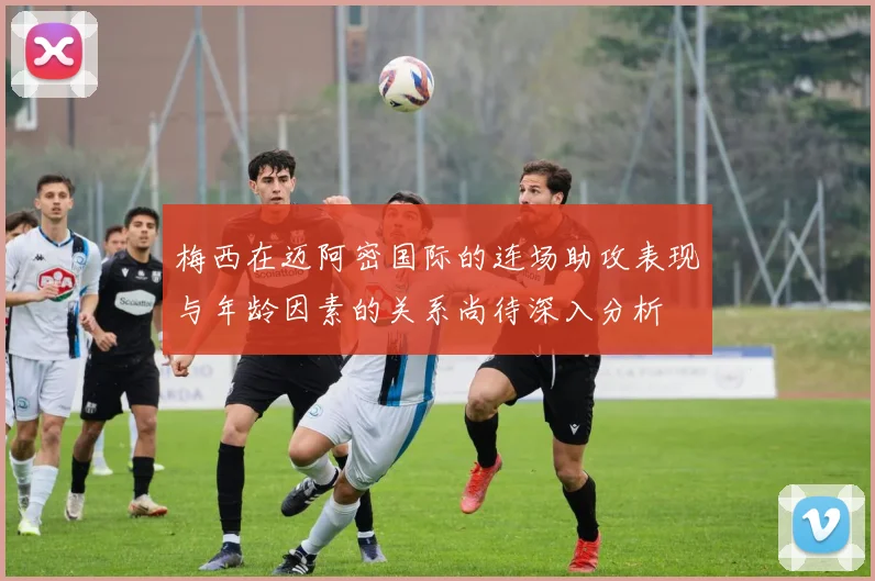 梅西在迈阿密国际的连场助攻表现与年龄因素的关系尚待深入分析