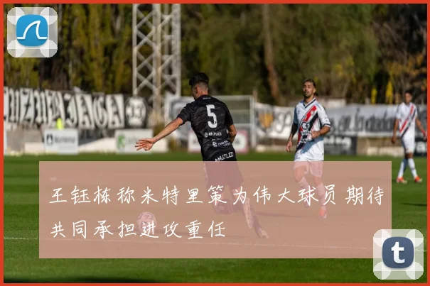 王钰栋称米特里策为伟大球员期待共同承担进攻重任