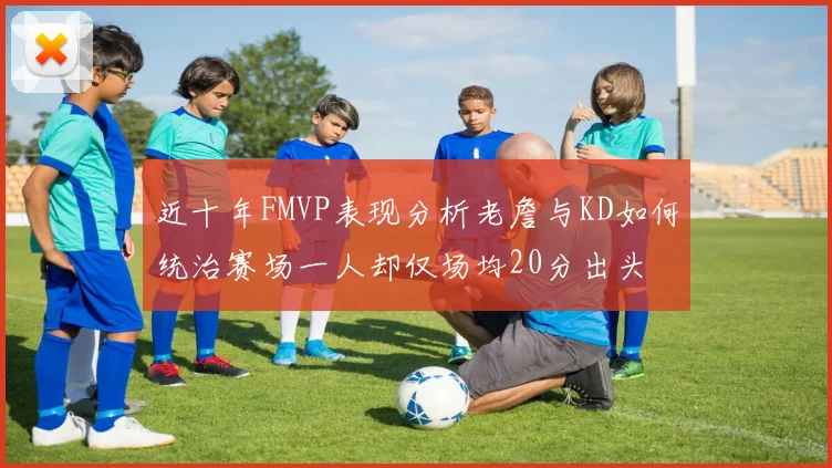 近十年FMVP表现分析老詹与KD如何统治赛场一人却仅场均20分出头