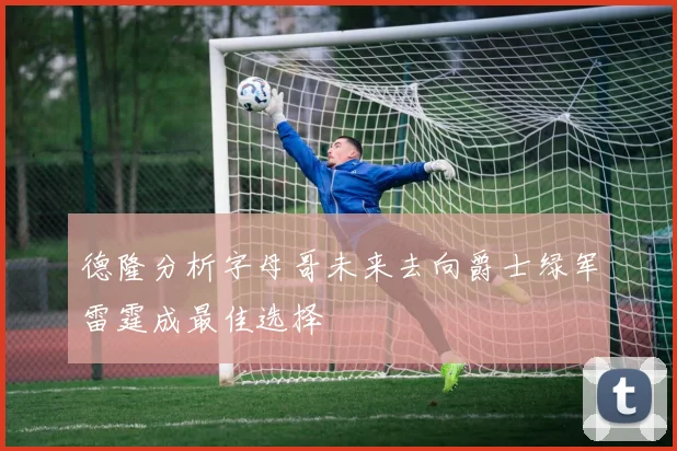 德隆分析字母哥未来去向爵士绿军雷霆成最佳选择