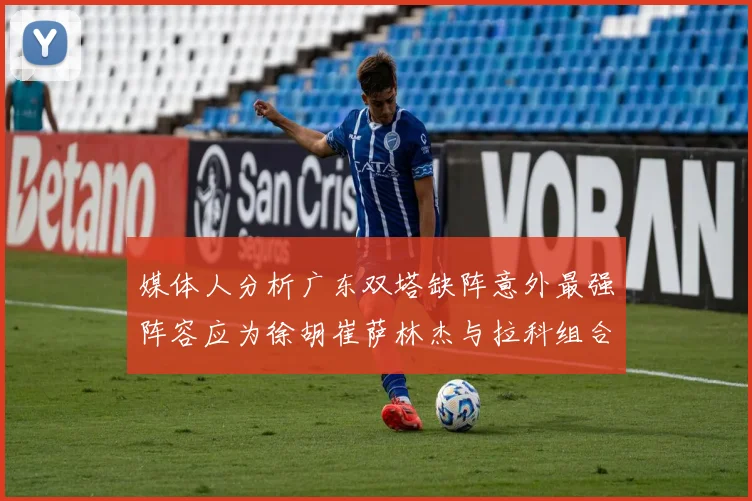 媒体人分析广东双塔缺阵意外最强阵容应为徐胡崔萨林杰与拉科组合