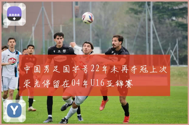 中国男足国字号22年未再夺冠上次荣光停留在04年U16亚锦赛
