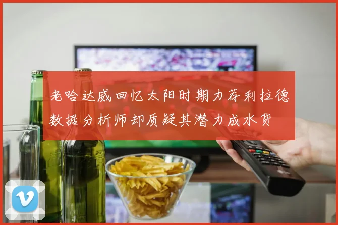 老哈达威回忆太阳时期力荐利拉德数据分析师却质疑其潜力成水货