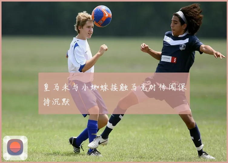 皇马未与小蜘蛛接触马竞对传闻保持沉默