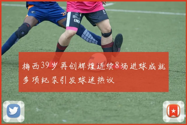 梅西39岁再创辉煌连续8场进球成就多项纪录引发球迷热议