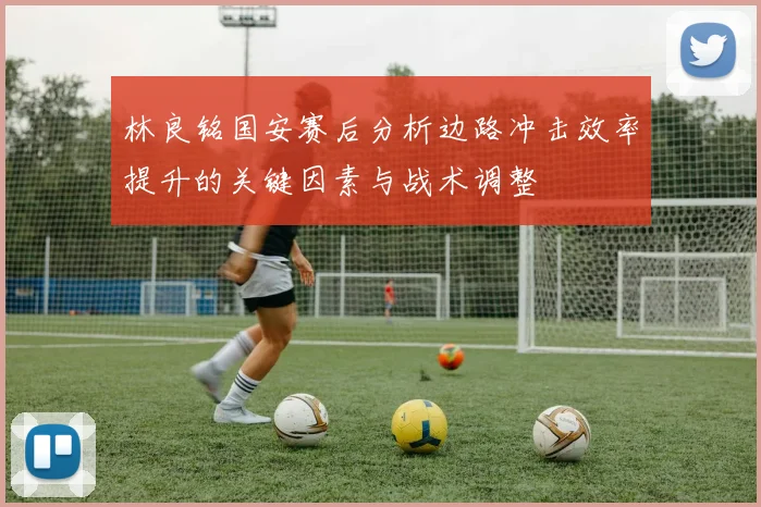 林良铭国安赛后分析边路冲击效率提升的关键因素与战术调整