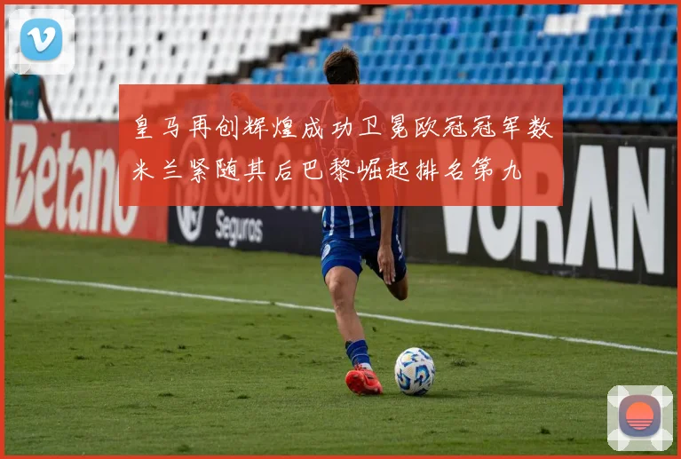 皇马再创辉煌成功卫冕欧冠冠军数米兰紧随其后巴黎崛起排名第九