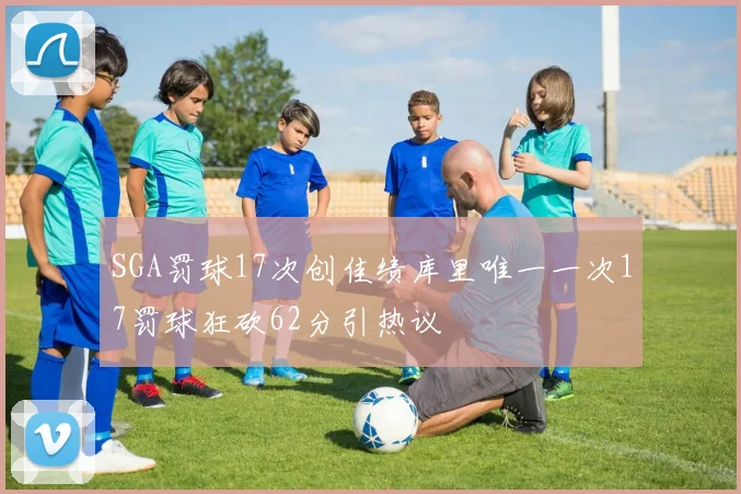 SGA罚球17次创佳绩库里唯一一次17罚球狂砍62分引热议