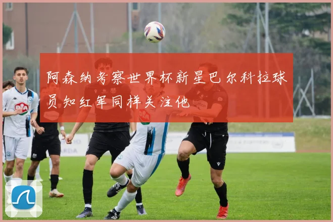 阿森纳考察世界杯新星巴尔科拉球员知红军同样关注他