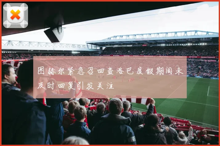 图赫尔紧急召回查洛巴度假期间未及时回复引发关注