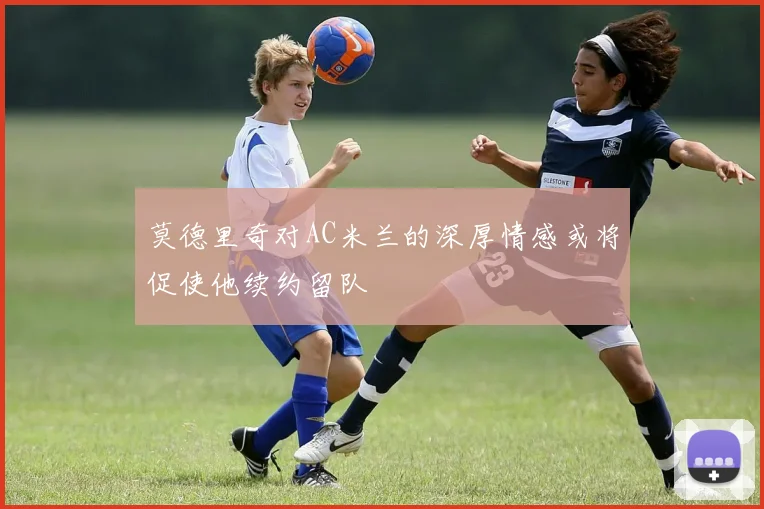 莫德里奇对AC米兰的深厚情感或将促使他续约留队
