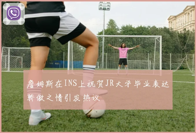 詹姆斯在INS上祝贺JR大学毕业表达骄傲之情引发热议