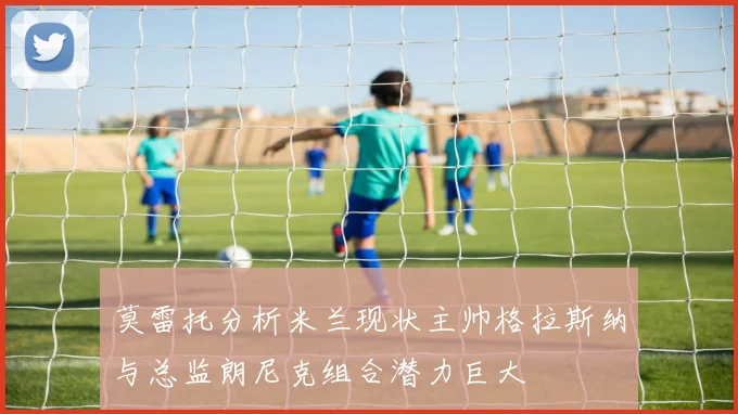 莫雷托分析米兰现状主帅格拉斯纳与总监朗尼克组合潜力巨大